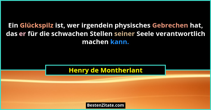 Ein Glückspilz ist, wer irgendein physisches Gebrechen hat, das er für die schwachen Stellen seiner Seele verantwortlich machen... - Henry de Montherlant