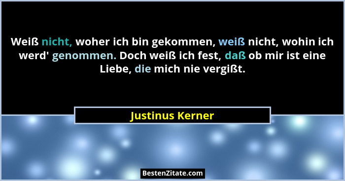 Weiß nicht, woher ich bin gekommen, weiß nicht, wohin ich werd' genommen. Doch weiß ich fest, daß ob mir ist eine Liebe, die mic... - Justinus Kerner