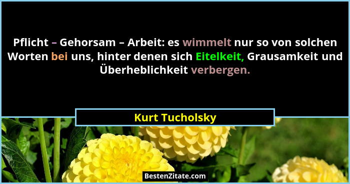 Pflicht – Gehorsam – Arbeit: es wimmelt nur so von solchen Worten bei uns, hinter denen sich Eitelkeit, Grausamkeit und Überheblichke... - Kurt Tucholsky