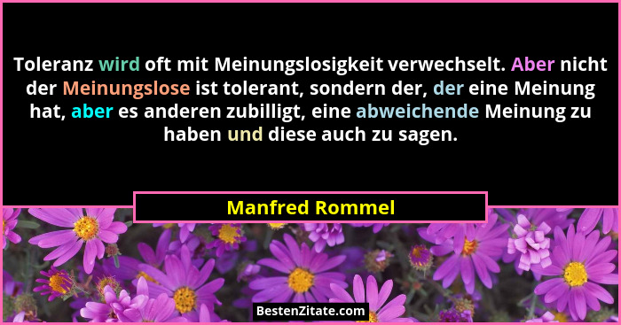 Toleranz wird oft mit Meinungslosigkeit verwechselt. Aber nicht der Meinungslose ist tolerant, sondern der, der eine Meinung hat, abe... - Manfred Rommel