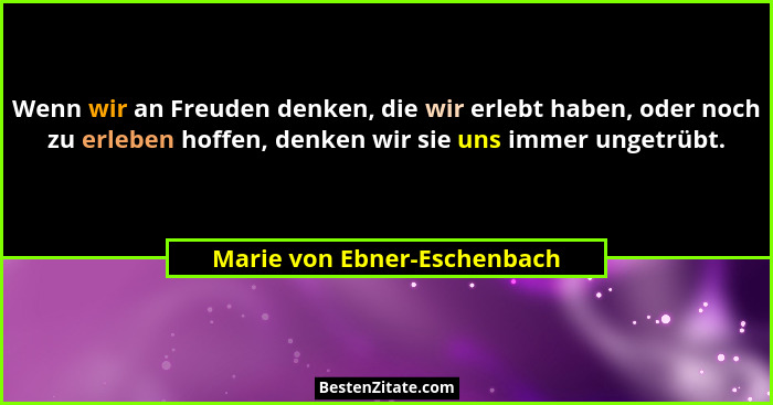 Wenn wir an Freuden denken, die wir erlebt haben, oder noch zu erleben hoffen, denken wir sie uns immer ungetrübt.... - Marie von Ebner-Eschenbach