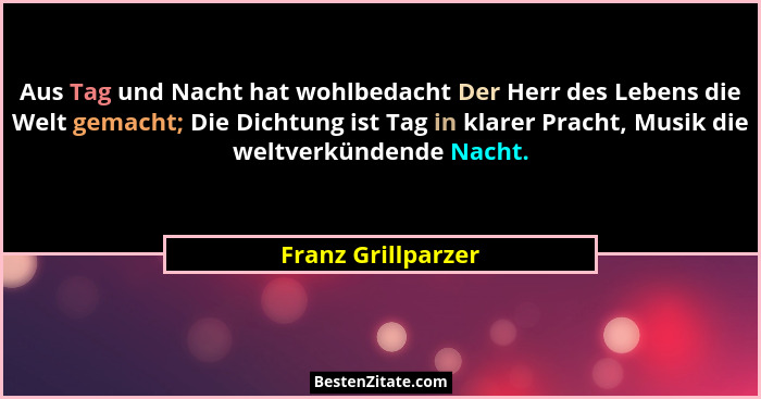 Aus Tag und Nacht hat wohlbedacht Der Herr des Lebens die Welt gemacht; Die Dichtung ist Tag in klarer Pracht, Musik die weltverkü... - Franz Grillparzer