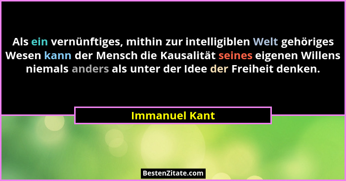 Als ein vernünftiges, mithin zur intelligiblen Welt gehöriges Wesen kann der Mensch die Kausalität seines eigenen Willens niemals ande... - Immanuel Kant