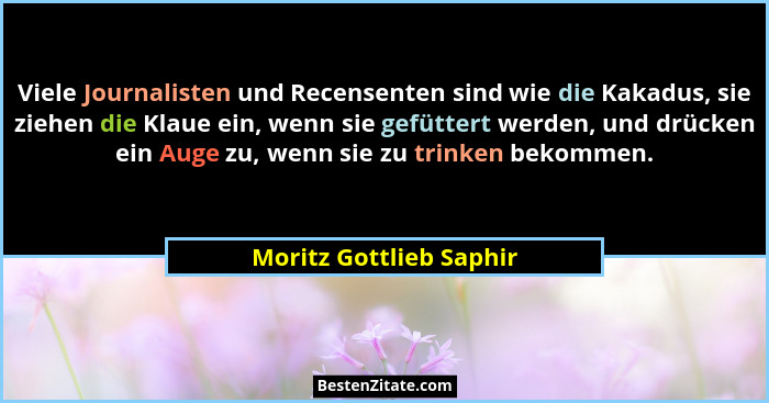 Viele Journalisten und Recensenten sind wie die Kakadus, sie ziehen die Klaue ein, wenn sie gefüttert werden, und drücken ein... - Moritz Gottlieb Saphir