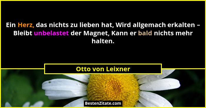 Ein Herz, das nichts zu lieben hat, Wird allgemach erkalten – Bleibt unbelastet der Magnet, Kann er bald nichts mehr halten.... - Otto von Leixner