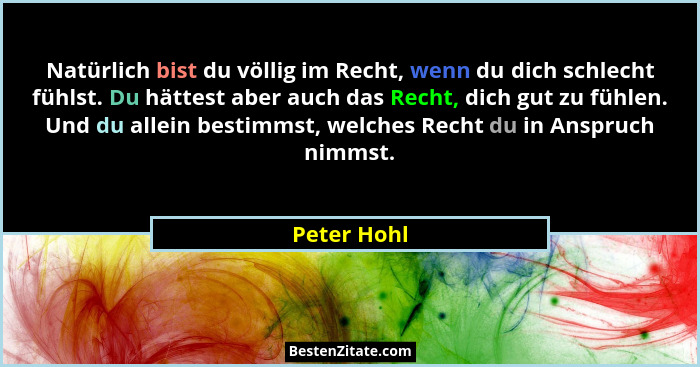 Natürlich bist du völlig im Recht, wenn du dich schlecht fühlst. Du hättest aber auch das Recht, dich gut zu fühlen. Und du allein bestim... - Peter Hohl