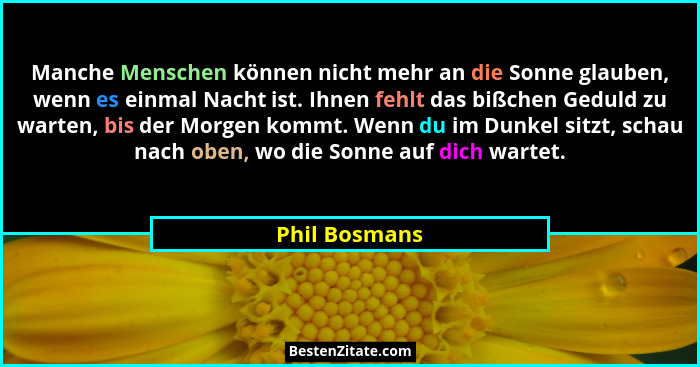 Manche Menschen können nicht mehr an die Sonne glauben, wenn es einmal Nacht ist. Ihnen fehlt das bißchen Geduld zu warten, bis der Mor... - Phil Bosmans