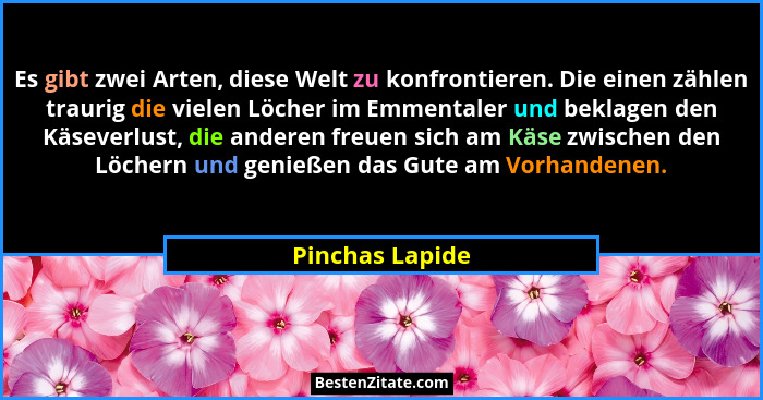 Es gibt zwei Arten, diese Welt zu konfrontieren. Die einen zählen traurig die vielen Löcher im Emmentaler und beklagen den Käseverlus... - Pinchas Lapide