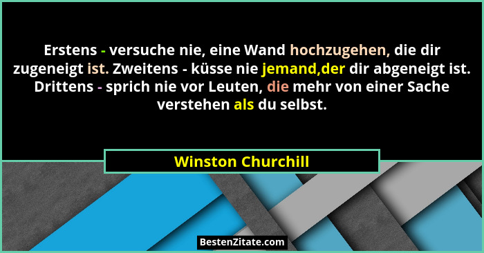 Erstens - versuche nie, eine Wand hochzugehen, die dir zugeneigt ist. Zweitens - küsse nie jemand,der dir abgeneigt ist. Drittens... - Winston Churchill
