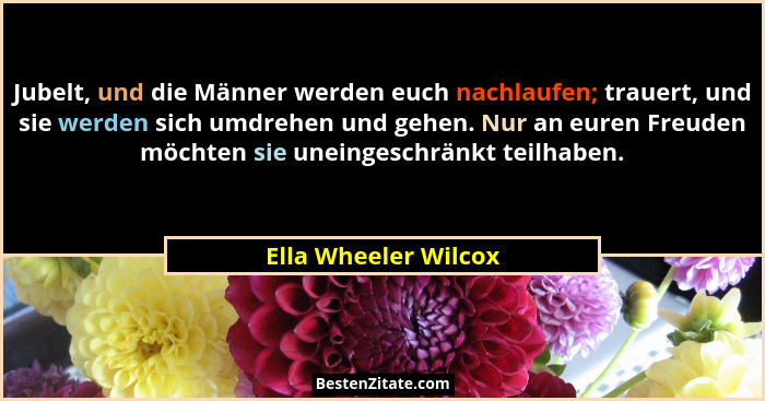 Jubelt, und die Männer werden euch nachlaufen; trauert, und sie werden sich umdrehen und gehen. Nur an euren Freuden möchten sie... - Ella Wheeler Wilcox