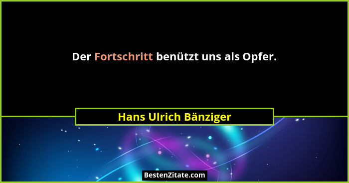 Der Fortschritt benützt uns als Opfer.... - Hans Ulrich Bänziger