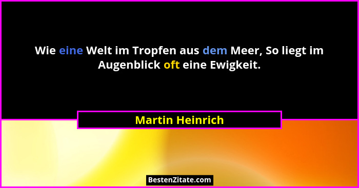 Wie eine Welt im Tropfen aus dem Meer, So liegt im Augenblick oft eine Ewigkeit.... - Martin Heinrich
