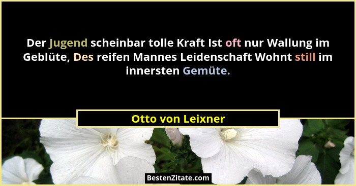Der Jugend scheinbar tolle Kraft Ist oft nur Wallung im Geblüte, Des reifen Mannes Leidenschaft Wohnt still im innersten Gemüte.... - Otto von Leixner