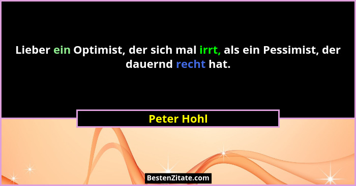 Lieber ein Optimist, der sich mal irrt, als ein Pessimist, der dauernd recht hat.... - Peter Hohl