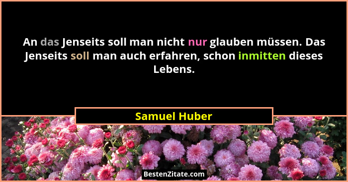 An das Jenseits soll man nicht nur glauben müssen. Das Jenseits soll man auch erfahren, schon inmitten dieses Lebens.... - Samuel Huber