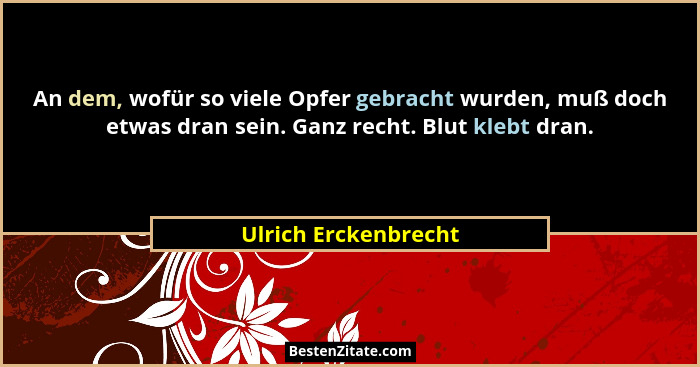 An dem, wofür so viele Opfer gebracht wurden, muß doch etwas dran sein. Ganz recht. Blut klebt dran.... - Ulrich Erckenbrecht