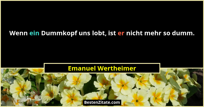 Wenn ein Dummkopf uns lobt, ist er nicht mehr so dumm.... - Emanuel Wertheimer