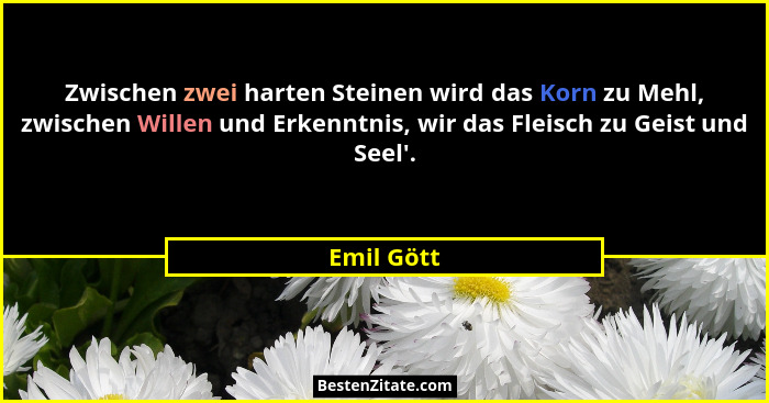 Zwischen zwei harten Steinen wird das Korn zu Mehl, zwischen Willen und Erkenntnis, wir das Fleisch zu Geist und Seel'.... - Emil Gött