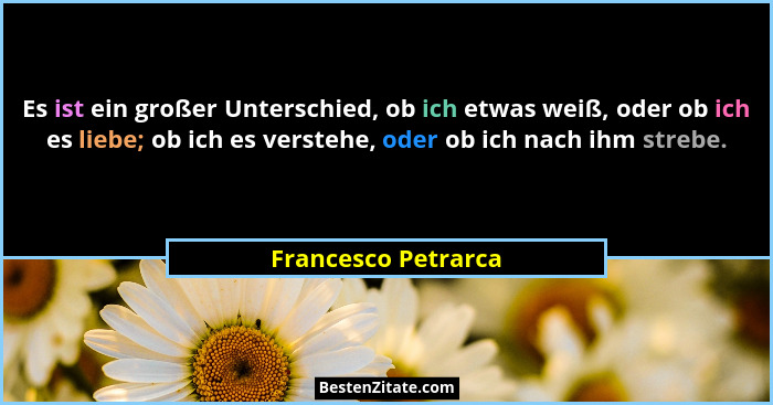Es ist ein großer Unterschied, ob ich etwas weiß, oder ob ich es liebe; ob ich es verstehe, oder ob ich nach ihm strebe.... - Francesco Petrarca