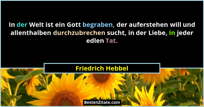 In der Welt ist ein Gott begraben, der auferstehen will und allenthalben durchzubrechen sucht, in der Liebe, in jeder edlen Tat.... - Friedrich Hebbel