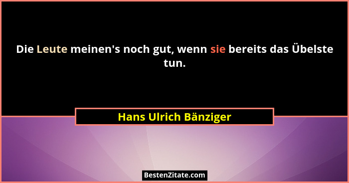 Die Leute meinen's noch gut, wenn sie bereits das Übelste tun.... - Hans Ulrich Bänziger