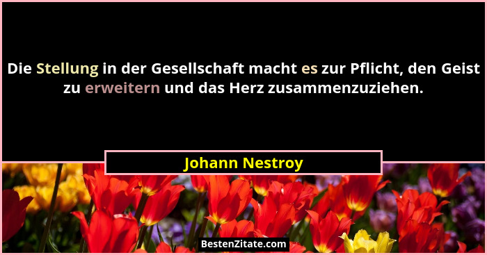 Die Stellung in der Gesellschaft macht es zur Pflicht, den Geist zu erweitern und das Herz zusammenzuziehen.... - Johann Nestroy