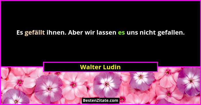 Es gefällt ihnen. Aber wir lassen es uns nicht gefallen.... - Walter Ludin