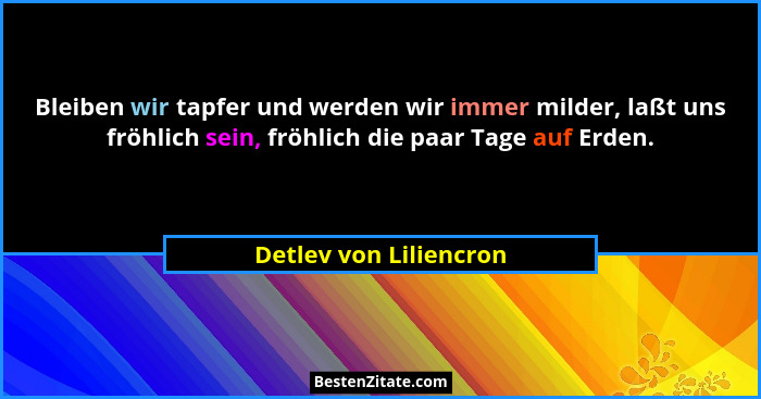 Bleiben wir tapfer und werden wir immer milder, laßt uns fröhlich sein, fröhlich die paar Tage auf Erden.... - Detlev von Liliencron
