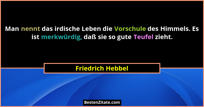 Man nennt das irdische Leben die Vorschule des Himmels. Es ist merkwürdig, daß sie so gute Teufel zieht.... - Friedrich Hebbel