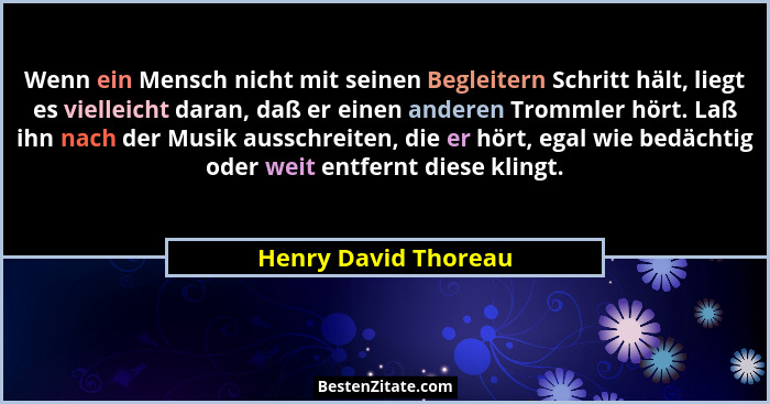 Wenn ein Mensch nicht mit seinen Begleitern Schritt hält, liegt es vielleicht daran, daß er einen anderen Trommler hört. Laß ihn... - Henry David Thoreau