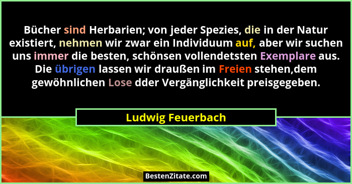 Bücher sind Herbarien; von jeder Spezies, die in der Natur existiert, nehmen wir zwar ein Individuum auf, aber wir suchen uns immer... - Ludwig Feuerbach