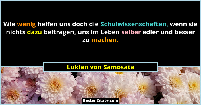Wie wenig helfen uns doch die Schulwissenschaften, wenn sie nichts dazu beitragen, uns im Leben selber edler und besser zu mache... - Lukian von Samosata
