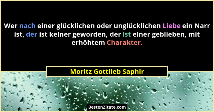 Wer nach einer glücklichen oder unglücklichen Liebe ein Narr ist, der ist keiner geworden, der ist einer geblieben, mit erhöh... - Moritz Gottlieb Saphir