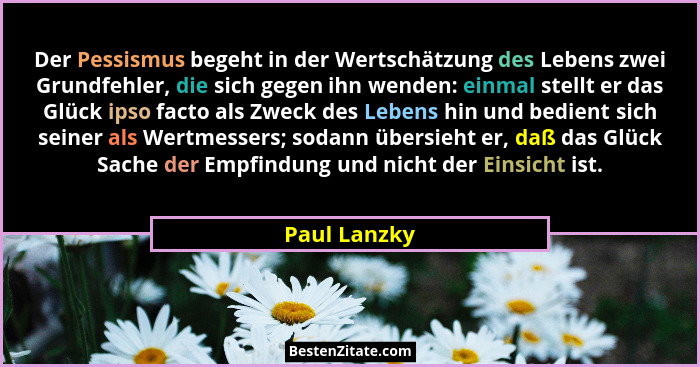 Der Pessismus begeht in der Wertschätzung des Lebens zwei Grundfehler, die sich gegen ihn wenden: einmal stellt er das Glück ipso facto... - Paul Lanzky