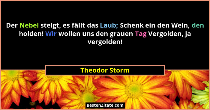 Der Nebel steigt, es fällt das Laub; Schenk ein den Wein, den holden! Wir wollen uns den grauen Tag Vergolden, ja vergolden!... - Theodor Storm
