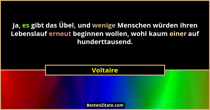 Ja, es gibt das Übel, und wenige Menschen würden ihren Lebenslauf erneut beginnen wollen, wohl kaum einer auf hunderttausend.... - Voltaire