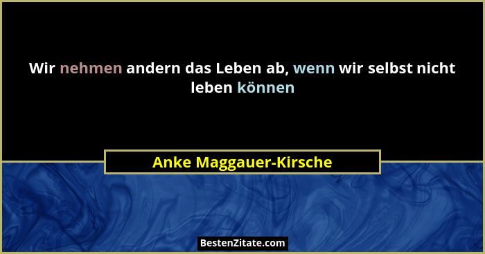 Wir nehmen andern das Leben ab, wenn wir selbst nicht leben können... - Anke Maggauer-Kirsche