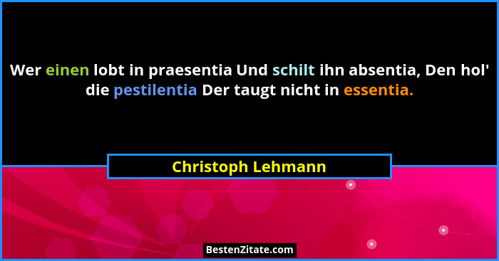 Wer einen lobt in praesentia Und schilt ihn absentia, Den hol' die pestilentia Der taugt nicht in essentia.... - Christoph Lehmann