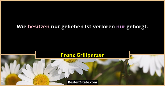 Wie besitzen nur geliehen Ist verloren nur geborgt.... - Franz Grillparzer