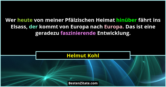 Wer heute von meiner Pfälzischen Heimat hinüber fährt ins Elsass, der kommt von Europa nach Europa. Das ist eine geradezu faszinierende... - Helmut Kohl