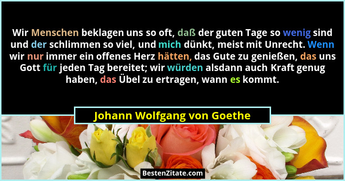 Wir Menschen beklagen uns so oft, daß der guten Tage so wenig sind und der schlimmen so viel, und mich dünkt, meist mit U... - Johann Wolfgang von Goethe
