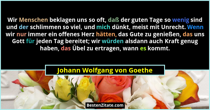 Wir Menschen beklagen uns so oft, daß der guten Tage so wenig sind und der schlimmen so viel, und mich dünkt, meist mit U... - Johann Wolfgang von Goethe