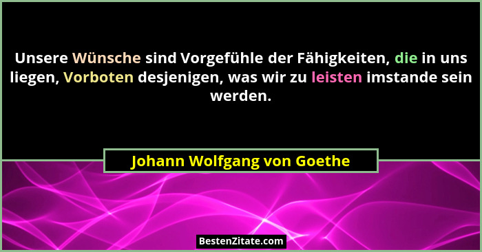 Unsere Wünsche sind Vorgefühle der Fähigkeiten, die in uns liegen, Vorboten desjenigen, was wir zu leisten imstande sein... - Johann Wolfgang von Goethe