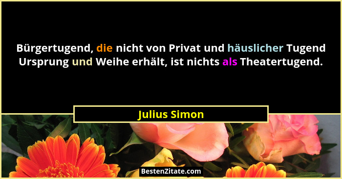 Bürgertugend, die nicht von Privat und häuslicher Tugend Ursprung und Weihe erhält, ist nichts als Theatertugend.... - Julius Simon