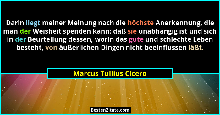 Darin liegt meiner Meinung nach die höchste Anerkennung, die man der Weisheit spenden kann: daß sie unabhängig ist und sich in... - Marcus Tullius Cicero