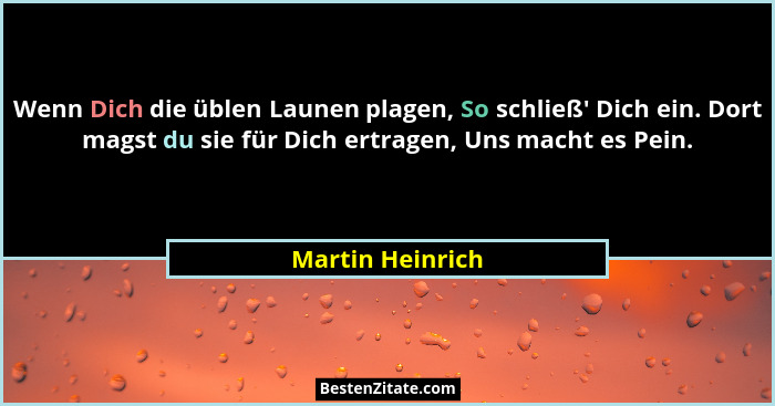 Wenn Dich die üblen Launen plagen, So schließ' Dich ein. Dort magst du sie für Dich ertragen, Uns macht es Pein.... - Martin Heinrich
