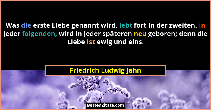 Was die erste Liebe genannt wird, lebt fort in der zweiten, in jeder folgenden, wird in jeder späteren neu geboren; denn die L... - Friedrich Ludwig Jahn