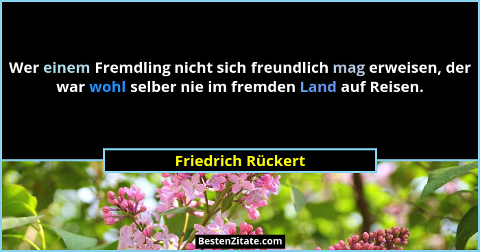 Wer einem Fremdling nicht sich freundlich mag erweisen, der war wohl selber nie im fremden Land auf Reisen.... - Friedrich Rückert