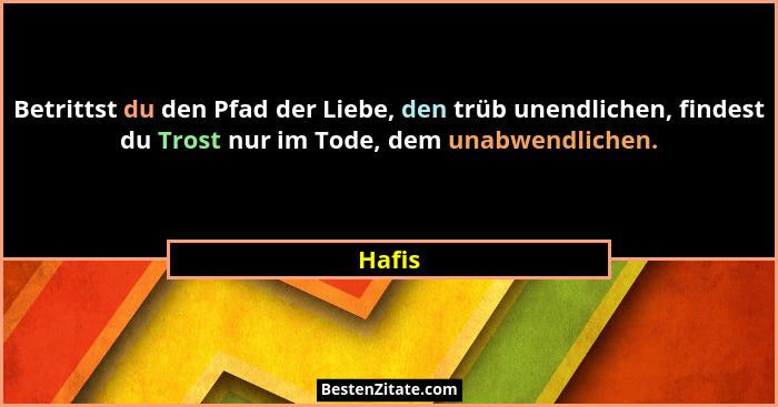 Betrittst du den Pfad der Liebe, den trüb unendlichen, findest du Trost nur im Tode, dem unabwendlichen.... - Hafis