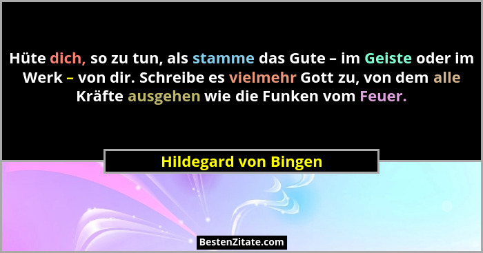 Hüte dich, so zu tun, als stamme das Gute – im Geiste oder im Werk – von dir. Schreibe es vielmehr Gott zu, von dem alle Kräfte... - Hildegard von Bingen